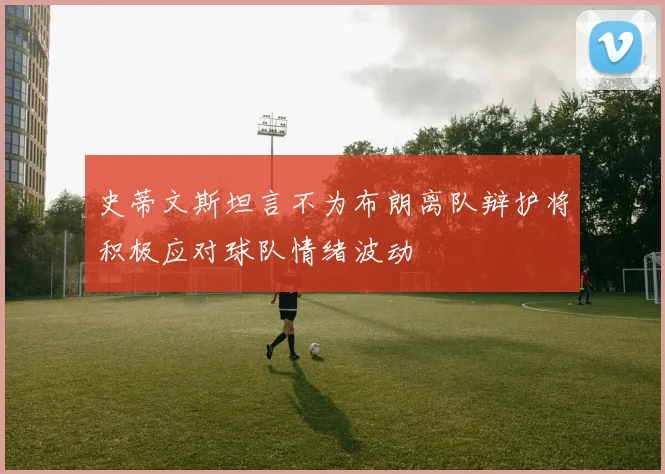 史蒂文斯坦言不为布朗离队辩护将积极应对球队情绪波动
