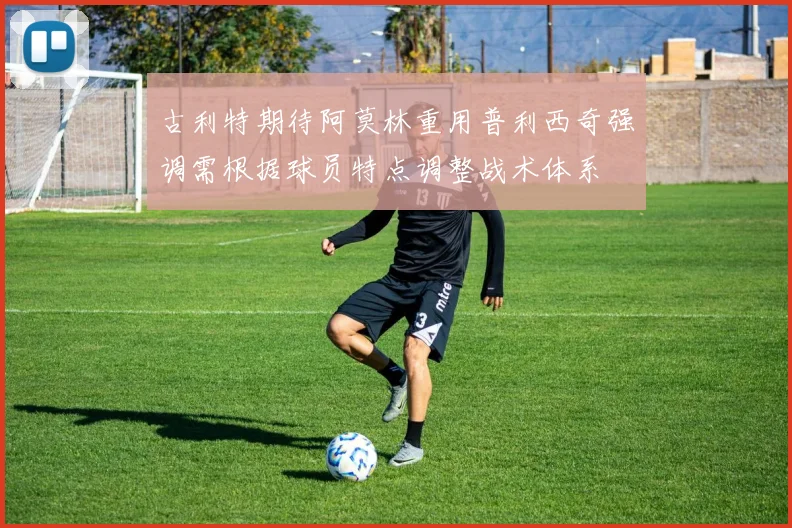 古利特期待阿莫林重用普利西奇强调需根据球员特点调整战术体系