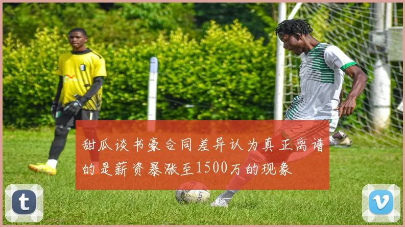 甜瓜谈书豪合同差异认为真正离谱的是薪资暴涨至1500万的现象