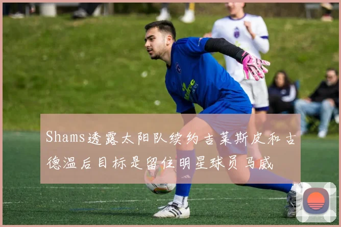 Shams透露太阳队续约吉莱斯皮和古德温后目标是留住明星球员马威