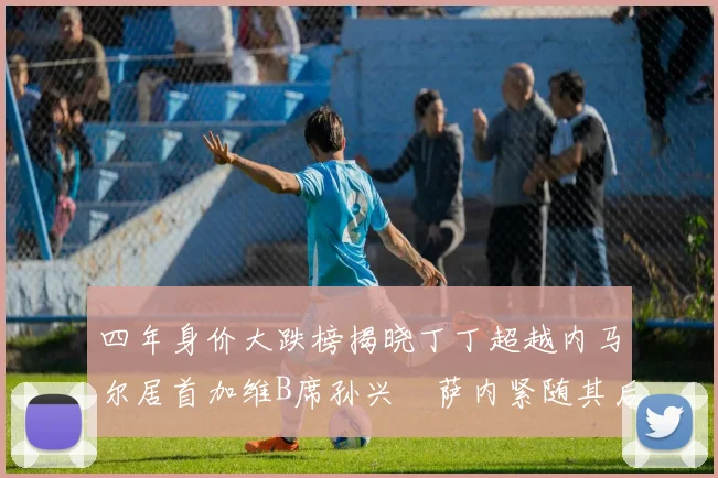 四年身价大跌榜揭晓丁丁超越内马尔居首加维B席孙兴慜萨内紧随其后
