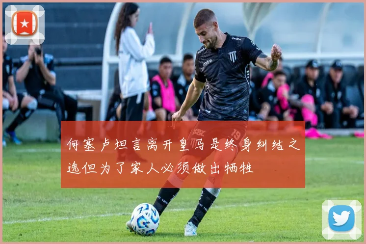 何塞卢坦言离开皇马是终身纠结之选但为了家人必须做出牺牲