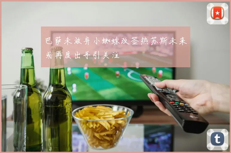 巴萨未放弃小蜘蛛改签热苏斯未来或再度出手引关注