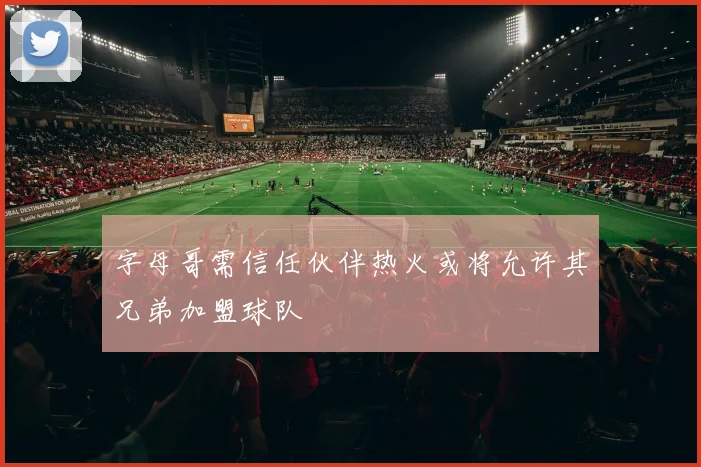 字母哥需信任伙伴热火或将允许其兄弟加盟球队