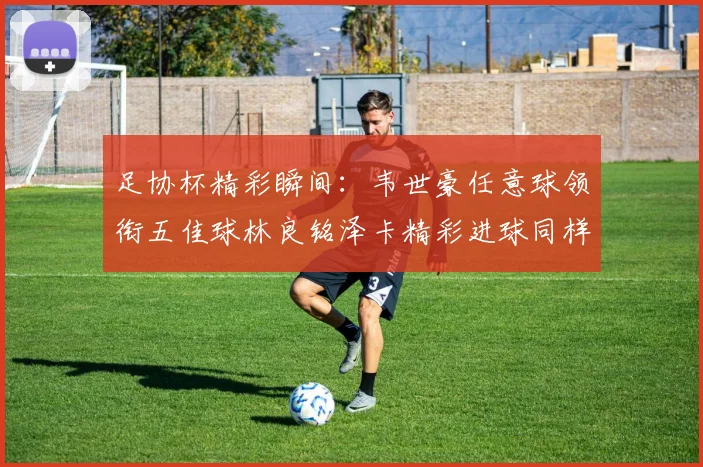 足协杯精彩瞬间：韦世豪任意球领衔五佳球林良铭泽卡精彩进球同样耀眼