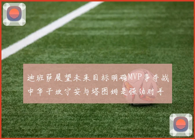 迪班萨展望未来目标明确MVP争夺战中华子坎宁安与塔图姆是强劲对手