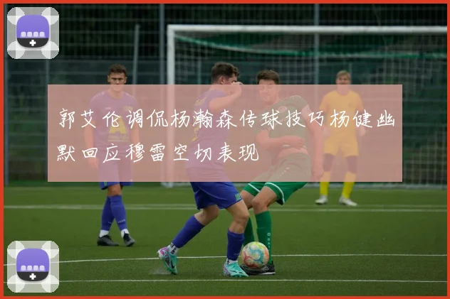 郭艾伦调侃杨瀚森传球技巧杨健幽默回应穆雷空切表现
