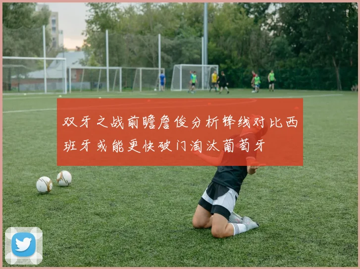 双牙之战前瞻詹俊分析锋线对比西班牙或能更快破门淘汰葡萄牙