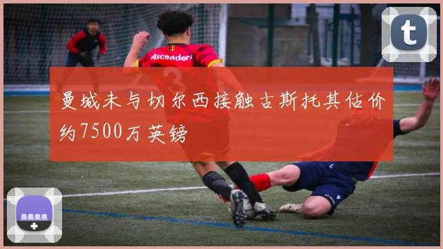 曼城未与切尔西接触古斯托其估价约7500万英镑