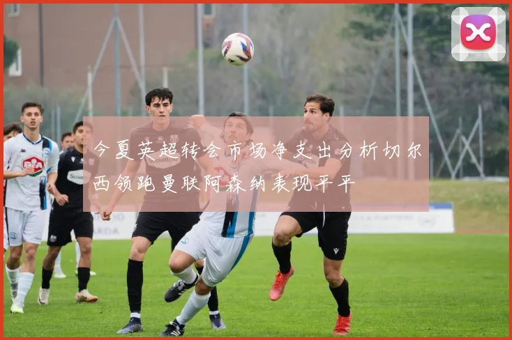 今夏英超转会市场净支出分析切尔西领跑曼联阿森纳表现平平