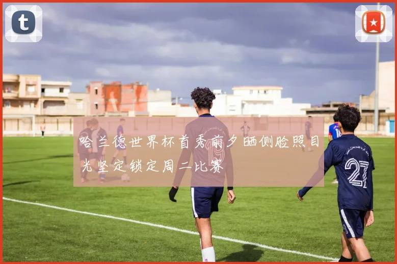哈兰德世界杯首秀前夕晒侧脸照目光坚定锁定周二比赛